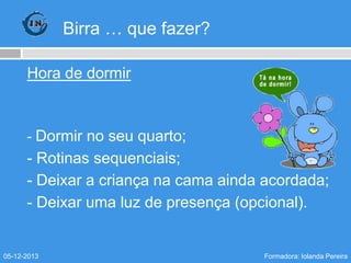 Birra … que fazer?
Hora de dormir

- Dormir no seu quarto;

- Rotinas sequenciais;
- Deixar a criança na cama ainda acordada;
- Deixar uma luz de presença (opcional).

05-12-2013

Formadora: Iolanda Pereira

 