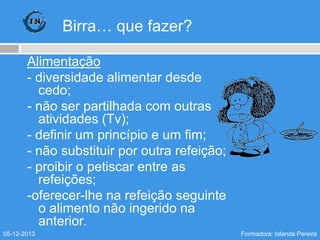 Birra… que fazer?
Alimentação
- diversidade alimentar desde
cedo;
- não ser partilhada com outras
atividades (Tv);
- definir um princípio e um fim;
- não substituir por outra refeição;
- proibir o petiscar entre as
refeições;
-oferecer-lhe na refeição seguinte
o alimento não ingerido na
anterior.
05-12-2013

Formadora: Iolanda Pereira

 