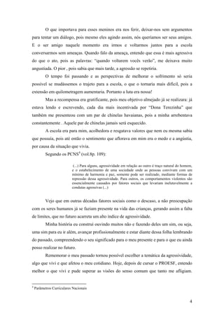 O que importava para esses meninos era nos ferir, deixar-nos sem argumentos
para tentar um diálogo, pois mesmo eles agindo assim, nós queríamos ser seus amigos.
E o ser amigo naquele momento era irmos e voltarmos juntos para a escola
conversarmos sem ameaças. Quando falo da ameaça, entendo que essa é mais agressiva
do que o ato, pois as palavras: “quando voltarem vocês verão”, me deixava muito
angustiada. O pior , pois sabia que mais tarde, a agressão se repetiria.
O tempo foi passando e as perspectivas de melhorar o sofrimento só seria
possível se mudássemos o trajeto para a escola, o que o tornaria mais difícil, pois a
extensão em quilometragem aumentaria. Portanto a luta era nossa!
Mas a recompensa era gratificante, pois meu objetivo almejado já se realizara: já
estava lendo e escrevendo, cada dia mais incentivada por “Dona Terezinha” que
também me presenteou com um par de chinelas havaianas, pois a minha arrebentava
constantemente . Aquele par de chinelas jamais será esquecido.
A escola era para mim, acolhedora e resgatava valores que nem eu mesma sabia
que possuía, pois até então o sentimento que aflorava em mim era o medo e a angústia,
por causa da situação que vivia.
Segundo os PCNS4
(vol.8p. 109):
(...) Para alguns, agressividade em relação ao outro é traço natural do homem,
e o estabelecimento de uma sociedade onde as pessoas convivam com um
mínimo de harmonia e paz, somente pode ser realizado, mediante formas de
repressão dessa agressividade. Para outros, os comportamentos violentos são
essencialmente causados por fatores sociais que levariam inelutavelmente a
condutas agressivas (...)
Vejo que em outras décadas fatores sociais como o descaso, a não preocupação
com os seres humanos já se faziam presente na vida das crianças, gerando assim a falta
de limites, que no futuro acarreta um alto índice de agressividade.
Minha história eu construí ouvindo muitos não e fazendo deles um sim, ou seja,
uma sim para eu ir além, avançar profissionalmente e estar diante dessa folha lembrando
do passado, compreendendo o seu significado para o meu presente e para o que eu ainda
posso realizar no futuro.
Rememorar o meu passado tornou possível escolher a temática da agressividade,
algo que vivi e que afetou o meu cotidiano. Hoje, depois de cursar o PROESF, entendo
melhor o que vivi e pude superar as visões do senso comum que tanto me afligiam.
4
Parâmetros Curriculares Nacionais
4
 