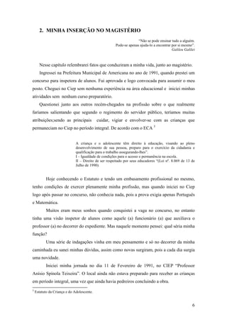 2. MINHA INSERÇÃO NO MAGISTÉRIO
“Não se pode ensinar tudo a alguém.
Pode-se apenas ajuda-lo a encontrar por si mesmo”.
Galileu Galilei
Nesse capítulo relembrarei fatos que conduziram a minha vida, junto ao magistério.
Ingressei na Prefeitura Municipal de Americana no ano de 1991, quando prestei um
concurso para inspetora de alunos. Fui aprovada e logo convocada para assumir o meu
posto. Cheguei no Ciep sem nenhuma experiência na área educacional e iniciei minhas
atividades sem nenhum curso preparatório.
Questionei junto aos outros recém-chegados na profissão sobre o que realmente
faríamos salientando que segundo o regimento do servidor público, teríamos muitas
atribuições;sendo as principais cuidar, vigiar e envolver-se com as crianças que
permaneciam no Ciep no período integral. De acordo com o ECA 5
A criança e o adolescente têm direito à educação, visando ao pleno
desenvolvimento de sua pessoa, preparo para o exercício da cidadania e
qualificação para o trabalho assegurando-lhes”.
I – Igualdade de condições para o acesso e permanência na escola.
II – Direito de ser respeitado por seus educadores “(Lei nº. 8.069 de 13 de
Julho de 1990).
Hoje conhecendo o Estatuto e tendo um embasamento profissional no mesmo,
tenho condições de exercer plenamente minha profissão, mas quando iniciei no Ciep
logo após passar no concurso, não conhecia nada, pois a prova exigia apenas Português
e Matemática.
Muitos eram meus sonhos quando conquistei a vaga no concurso, no entanto
tinha uma visão inspetor de alunos como aquele (a) funcionário (a) que auxiliava o
professor (a) no decorrer do expediente. Mas naquele momento pensei: qual séria minha
função?
Uma série de indagações vinha em meu pensamento e só no decorrer da minha
caminhada eu sanei minhas dúvidas, assim como novas surgiram, pois a cada dia surgia
uma novidade.
Iniciei minha jornada no dia 11 de Fevereiro de 1991, no CIEP “Professor
Anísio Spínola Teixeira”. O local ainda não estava preparado para receber as crianças
em período integral, uma vez que ainda havia pedreiros concluindo a obra.
5
Estatuto da Criança e do Adolescente.
6
 