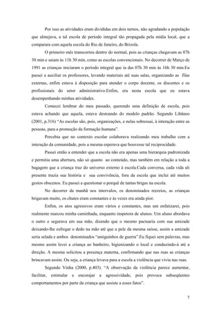 Por isso as atividades eram divididas em dois turnos, não agradando a população
que almejava, a tal escola de período integral tão propagada pela mídia local, que a
comparara com aquela escola do Rio de Janeiro, do Brizola.
O primeiro mês transcorreu dentro do normal, pois as crianças chegavam as 07h
30 min e saiam às 11h 30 min, como as escolas convencionais. No decorrer de Março de
1991 as crianças iniciaram o período integral que ia das 07h 30 min às 16h 30 min.Eu
passei a auxiliar os professores, levando materiais até suas salas, organizando as filas
externas, enfim estava à disposição para atender o corpo docente, os discentes e os
profissionais do setor administrativo.Enfim, era nesta escola que eu estava
desempenhando minhas atividades.
Comecei lembrar do meu passado, querendo uma definição de escola, pois
estava achando que aquela, estava destoando do modelo padrão. Segundo Libâneo
(2001, p.316) “As escolas são, pois, organizações, e nelas sobressai, à interação entre as
pessoas, para a promoção da formação humana”.
Percebia que no contexto escolar colaborava realizando meu trabalho com a
interação da comunidade, pois a mesma esperava que houvesse tal reciprocidade.
Passei então a entender que a escola não era apenas uma hierarquia padronizada
e permitia uma abertura, não só quanto ao conteúdo, mas também em relação a toda a
bagagem que a criança traz do universo externo à escola.Cada conversa, cada vida ali
presente trazia sua história e sua convivência, fora da escola que inclui até muitos
gestos obscenos. Eu passei a questionar o porquê de tantas brigas na escola.
No decorrer da manhã nos intervalos, os denominados recreios, as crianças
brigavam muito, os chutes eram constantes e às vezes era ainda pior.
Enfim, os atos agressivos eram vários e constantes, mas um enfatizarei, pois
realmente marcou minha caminhada, enquanto inspetora de alunos. Um aluno abordava
o outro e segurava em sua mão, dizendo que o mesmo pactuaria com sua amizade
deixando-lhe esfregar o dedo na mão até que a pele da mesma saísse, assim a amizade
seria selada e ambos denominados “amiguinhos de guerra”.Eu fiquei sem palavras, mas
mesmo assim levei a criança ao banheiro, higienizando o local e conduzindo-à até a
direção. A mesma solicitou a presença materna, confirmando que nas ruas as crianças
brincavam assim. Ou seja, a criança levava para a escola a violência que vivia nas ruas.
Segundo Vinha (2000, p.403). “A observação da violência parece aumentar,
facilitar, estimular e encorajar a agressividade, pois provoca subseqüentes
comportamentos por parte da criança que assiste a esses fatos”.
7
 