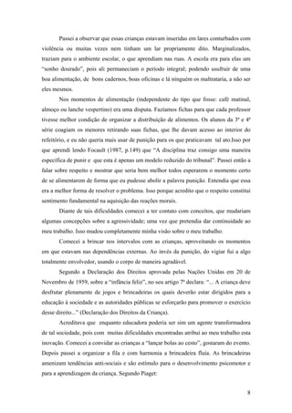 Passei a observar que essas crianças estavam inseridas em lares conturbados com
violência ou muitas vezes nem tinham um lar propriamente dito. Marginalizados,
traziam para o ambiente escolar, o que aprendiam nas ruas. A escola era para elas um
“sonho dourado”, pois ali permaneciam o período integral; podendo usufruir de uma
boa alimentação, de bons cadernos, boas oficinas e lá ninguém os maltrataria, a não ser
eles mesmos.
Nos momentos de alimentação (independente do tipo que fosse: café matinal,
almoço ou lanche vespertino) era uma disputa. Fazíamos fichas para que cada professor
tivesse melhor condição de organizar a distribuição de alimentos. Os alunos da 3ª e 4ª
série coagiam os menores retirando suas fichas, que lhe davam acesso ao interior do
refeitório, e eu não queria mais usar de punição para os que praticavam tal ato.Isso por
que aprendi lendo Focault (1987, p.149) que “A disciplina traz consigo uma maneira
específica de punir e que esta é apenas um modelo reduzido do tribunal”. Passei então a
falar sobre respeito e mostrar que seria bem melhor todos esperarem o momento certo
de se alimentarem de forma que eu pudesse abolir a palavra punição. Entendia que essa
era a melhor forma de resolver o problema. Isso porque acredito que o respeito constitui
sentimento fundamental na aquisição das reações morais.
Diante de tais dificuldades comecei a ter contato com conceitos, que mudariam
algumas concepções sobre a agressividade; uma vez que pretendia dar continuidade ao
meu trabalho. Isso mudou completamente minha visão sobre o meu trabalho.
Comecei a brincar nos intervalos com as crianças, aproveitando os momentos
em que estavam nas dependências externas. Ao invés da punição, do vigiar fui a algo
totalmente envolvedor, usando o corpo de maneira agradável.
Segundo a Declaração dos Direitos aprovada pelas Nações Unidas em 20 de
Novembro de 1959, sobre a “infância feliz”, no seu artigo 7ª declara: “... A criança deve
desfrutar plenamente de jogos e brincadeiras os quais deverão estar dirigidos para a
educação à sociedade e as autoridades públicas se esforçarão para promover o exercício
desse direito...” (Declaração dos Direitos da Criança).
Acreditava que enquanto educadora poderia ser sim um agente transformadora
de tal sociedade, pois com muitas dificuldades encontradas atribui ao meu trabalho esta
inovação. Comecei a convidar as crianças a “lançar bolas ao cesto”, gostaram do evento.
Depois passei a organizar a fila e com harmonia a brincadeira fluía. As brincadeiras
amenizam tendências anti-sociais e são estímulo para o desenvolvimento psicomotor e
para a aprendizagem da criança. Segundo Piaget:
8
 