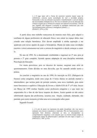 (...) O jogo tanto sob a forma de exercício sensório motor como de
simbolismo, consiste numa assimilação do real a atividade própria,
fornecendo a esta seu alimento necessário e transformando o real em função
das necessidades múltiplas do eu. Por isso os métodos ativos de educação das
crianças exigem que se forneça às crianças um material conveniente, a fim de
que, jogando, elas cheguem a assimilar as realidades intelectuais que, sem
isso permaneceriam exteriores à inteligência infantil (...)
(PIAGET, 1970, p.158)
A partir disso meu trabalho transcorreu de maneira mais feliz, pois adquiri a
confiança de alguns professores de educação física; sem entrar no espaço deles, mas
criando uma relação harmônica. Eles davam amplitude à minha aspiração e me
ajudavam com novas opções de jogos e brincadeiras. Diante de todas essas novidades
(acertos e erros) entusiasmei-me com a carreira do magistério e decidi começar a cursá-
lo.
No ano de 1992, fiz o denominado vestibulinho e ingressei no 2º ano, pois já
possuía o 2º grau completo, fazendo apenas adaptação de uma disciplina intitulada
Psicologia da Educação.
Foi muito proveitoso; pois no decorrer do mesmo, surgiram uma série de
questionamentos. Eram dúvidas no meu dia-a-dia, que fui sanando unindo teoria e
prática.
Ao concluir o magistério no ano de 1994, fiz inscrição na D.E. (Delegacia de
Ensino) como estagiária, tendo uma carga de 4 horas diárias no período matinal e
intermediário, que incluía parte do período noturno, uma nova realidade, pois neste
turno funcionava o supletivo: Educação de Jovens e Adulto-EJA de 5º a 8ª série. Iniciei
em Março de 1995 minhas funções como professora estagiária e o que mais me
surpreendeu foi o fato de não haver inspetor de alunos. Assim quando eu não estava
substituindo alguma das professoras, assumia essa função, cuidando, alertando, não
punindo, pois neste momento já tinha uma nova concepção sobre punir.
Segundo Focault:
(...) A arte de punir, no regimento do poder disciplinar, não visa nem a
expiação nem mesmo exatamente a repressão. Põe em funcionamento cinco
operações bem distintas; relacionar os atos, os desempenhos os
comportamentos singulares a um conjunto que é ao mesmo tempo campo de
comparação espaço de diferenciação e princípio de uma regra a seguir (...)
(FOCAULT, 1987. p.152)
9
 