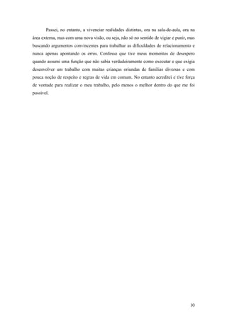 Passei, no entanto, a vivenciar realidades distintas, ora na sala-de-aula, ora na
área externa, mas com uma nova visão, ou seja, não só no sentido de vigiar e punir, mas
buscando argumentos convincentes para trabalhar as dificuldades de relacionamento e
nunca apenas apontando os erros. Confesso que tive meus momentos de desespero
quando assumi uma função que não sabia verdadeiramente como executar e que exigia
desenvolver um trabalho com muitas crianças oriundas de famílias diversas e com
pouca noção de respeito e regras de vida em comum. No entanto acreditei e tive força
de vontade para realizar o meu trabalho, pelo menos o melhor dentro do que me foi
possível.
10
 