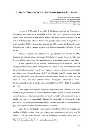 3. EDUCAÇÃO INFANTIL E O PROCESSO DE FORMAÇÃO: PROESF
“Ando devagar por que já tive pressa
E levo esse sorriso, por que já chorei demais
Hoje me sinto mais forte, mais feliz quem sabe
Eu só levo a certeza de muito pouco eu sei, eu nada sei ...”
Almir Sater
No ano de 1999, após já ter saído da Prefeitura Municipal de Americana e
vivendo um novo momento de minha vida, o de ser mãe, resolvi prestar concursos, pois
queria voltar novamente ao mercado de trabalho. Participei de dois concursos, um na
cidade de Limeira, para a função de monitora, que não exigia o curso de magistério e o
outro na cidade de Nova Odessa para a função de ADI (Auxiliar de Desenvolvimento
Infantil) e que exigia o curso de Magistério ou Pedagogia com especialização em pré-
escola.
Passei no concurso de Limeira e fui logo chamada, isso no ano de 2000,
iniciando em seguida minhas atividades, dificultada em alguns itens, pois tinha que
levar meu filho, mas o mesmo não podia ficar na mesma unidade em que eu trabalhava.
Minha experiência foi no berçário, trabalhávamos em 3 monitoras, com 24
crianças, melhor dizendo, bebês entre quatro a nove meses.Mesmo trabalhando com esta
faixa etária almejava desenvolver diversos aspectos voltados ao desenvolvimento amplo
da criança, pois de acordo com a LDB6
“A Educação Infantil, primeira etapa da
educação básica tem como finalidade o desenvolvimento integral da criança até seis
anos de idade, em seus aspectos físicos psicológico, intelectual e social.
Complementando a ação da família e da comunidade”.(LEI nº9394 de 20 de Dezembro
de 1996)
Desse modo é que algumas indagações surgiram no meu cotidiano, pois neste
momento eu já havia buscado outras concepções sobre a função da creche. E, mesmo
sabendo que o seu caráter assistencialista havia sido superado, também constatava que o
cuidar, que enfoca as necessidades básicas de alimentação e higienização ainda
prevalecia. Não havia embasamento pedagógico nem reciprocidade do âmbito familiar,
pois o que importava para a mesma era apenas os cuidados.
Como era recém chegada, passava por diversas faixas etárias na execução das
minhas atividades. Muitas vezes com crianças que apresentavam um certo grau de
violência. Eu procurava inventar diversas atividades, mudando muitas vezes o
6
Lei de Diretrizes e Bases - Lei nº. 9.394 de 20 de Dezembro de 1996.
11
 