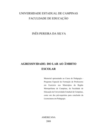 UNIVERSIDADE ESTADUAL DE CAMPINAS
FACULDADE DE EDUCAÇÃO
INÊS PEREIRA DA SILVA
AGRESSIVIDADE: DO LAR AO ÂMBITO
ESCOLAR
Memorial apresentado ao Curso de Pedagogia -
Programa Especial de Formação de Professores
em Exercício nos Municípios da Região
Metropolitana de Campinas, da Faculdade de
Educação da Universidade Estadual de Campinas,
como um dos pré-requisitos para conclusão da
Licenciatura em Pedagogia.
AMERICANA
2008
 