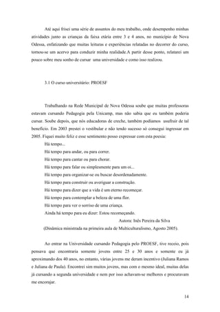 Até aqui frisei uma série de assuntos do meu trabalho, onde desempenho minhas
atividades junto as crianças da faixa etária entre 3 e 4 anos, no município de Nova
Odessa, enfatizando que muitas leituras e experiências relatadas no decorrer do curso,
tornou-se um acervo para conduzir minha realidade.A partir desse ponto, relatarei um
pouco sobre meu sonho de cursar uma universidade e como isso realizou.
3.1 O curso universitário: PROESF
Trabalhando na Rede Municipal de Nova Odessa soube que muitas professoras
estavam cursando Pedagogia pela Unicamp, mas não sabia que eu também poderia
cursar. Soube depois, que nós educadoras de creche, também podíamos usufruir de tal
benefício. Em 2003 prestei o vestibular e não tendo sucesso só consegui ingressar em
2005. Fiquei muito feliz e esse sentimento posso expressar com esta poesia:
Há tempo...
Há tempo para andar, ou para correr.
Há tempo para cantar ou para chorar.
Há tempo para falar ou simplesmente para um oi...
Há tempo para organizar-se ou buscar desordenadamente.
Há tempo para construir ou averiguar a construção.
Há tempo para dizer que a vida é um eterno recomeçar.
Há tempo para contemplar a beleza de uma flor.
Há tempo para ver o sorriso de uma criança.
Ainda há tempo para eu dizer: Estou recomeçando.
Autora: Inês Pereira da Silva
(Dinâmica ministrada na primeira aula de Multiculturalismo, Agosto 2005).
Ao entrar na Universidade cursando Pedagogia pelo PROESF, tive receio, pois
pensava que encontraria somente jovens entre 25 e 30 anos e somente eu já
aproximando dos 40 anos, no entanto, várias jovens me deram incentivo (Juliana Ramos
e Juliana de Paula). Encontrei sim muitos jovens, mas com o mesmo ideal, muitas delas
já cursando a segunda universidade e nem por isso achavam-se melhores e procuravam
me encorajar.
14
 