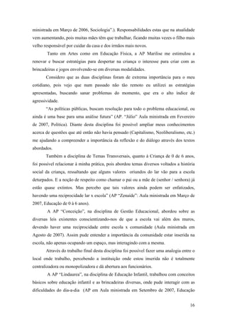 ministrada em Março de 2006, Sociologia”.). Responsabilidades estas que na atualidade
vem aumentando, pois muitas mães têm que trabalhar, ficando muitas vezes o filho mais
velho responsável por cuidar da casa e dos irmãos mais novos.
Tanto em Artes como em Educação Física, a AP Marilise me estimulou a
renovar e buscar estratégias para despertar na criança o interesse para criar com as
brincadeiras e jogos envolvendo-se em diversas modalidades.
Considero que as duas disciplinas foram de extrema importância para o meu
cotidiano, pois vejo que num passado não tão remoto eu utilizei as estratégias
apresentadas, buscando sanar problemas do momento, que era o alto índice de
agressividade.
“As políticas públicas, buscam resolução para todo o problema educacional, ou
ainda é uma base para uma análise futura” (AP. “Júlio” Aula ministrada em Fevereiro
de 2007, Política). Diante desta disciplina foi possível ampliar meus conhecimentos
acerca de questões que até então não havia pensado (Capitalismo, Neoliberalismo, etc.)
me ajudando a compreender a importância da reflexão e do diálogo através dos textos
abordados.
Também a disciplina de Temas Transversais, quanto à Criança de 0 de 6 anos,
foi possível relacionar à minha prática, pois abordou temas diversos voltados a história
social da criança, ressaltando que alguns valores oriundos do lar vão para a escola
deturpados. E a noção de respeito como chamar o pai ou a mãe de (senhor / senhora) já
estão quase extintos. Mas percebo que tais valores ainda podem ser enfatizados,
havendo uma reciprocidade lar x escola” (AP “Zenaíde”: Aula ministrada em Março de
2007, Educação de 0 à 6 anos).
A AP “Conceição”, na disciplina de Gestão Educacional, abordou sobre as
diversas leis existentes conscientizando-nos de que a escola vai além dos muros,
devendo haver uma reciprocidade entre escola x comunidade (Aula ministrada em
Agosto de 2007). Assim pude entender a importância da comunidade estar inserida na
escola, não apenas ocupando um espaço, mas interagindo com a mesma.
Através do trabalho final desta disciplina foi possível fazer uma analogia entre o
local onde trabalho, percebendo a instituição onde estou inserida não é totalmente
centralizadora ou monopolizadora e dá abertura aos funcionários.
A AP “Lindaurea”, na disciplina de Educação Infantil, trabalhou com conceitos
básicos sobre educação infantil e as brincadeiras diversas, onde pude interagir com as
dificuldades do dia-a-dia (AP em Aula ministrada em Setembro de 2007, Educação
16
 