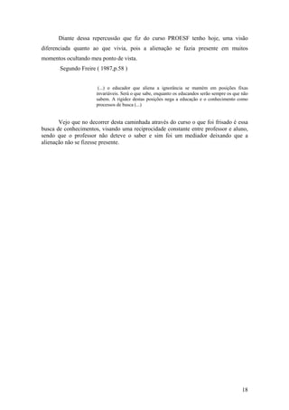 Diante dessa repercussão que fiz do curso PROESF tenho hoje, uma visão
diferenciada quanto ao que vivia, pois a alienação se fazia presente em muitos
momentos ocultando meu ponto de vista.
Segundo Freire ( 1987,p.58 )
(...) o educador que aliena a ignorância se mantém em posições fixas
invariáveis. Será o que sabe, enquanto os educandos serão sempre os que não
sabem. A rigidez destas posições nega a educação e o conhecimento como
processos de busca (...)
Vejo que no decorrer desta caminhada através do curso o que foi frisado é essa
busca de conhecimentos, visando uma reciprocidade constante entre professor e aluno,
sendo que o professor não deteve o saber e sim foi um mediador deixando que a
alienação não se fizesse presente.
18
 