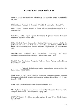 REFERÊNCIAS BIBLIOGRÁFICAS
DECLARAÇÃO DOS DIREITOS HUMANOS. LEI 9.394 DE 20 DE NOVEMBRO
DE 1996.
FREIRE, Paulo. Pedagogia do Oprimido, 17ª ed. Rio de Janeiro, Paz e Terra, 1987.
FREITAS, Luiz Carlos de. A lógica da Escola. In:Ciclos, seriação e avaliação: 1ª ed. –
Moderna,2003.
FOCAULT, Michel. Vigiar e punir: Nascimento da prisão: tradução de Raquel
Ramalhete. Petrópolis: Vozes, 1987.
LIBÂNEO, José Carlos. Organização e Gestão, Objetivos do ensino e trabalho dos
professores. In: LIBÂNEO, José Carlos, OLIVEIRA, João Ferreira, TOSHI, Mirza
Seabra. In : Educação escolar: políticas, estruturas e organização. São Paulo: Cortez,
2003.
PARÂMETROS CURRICULARES NACIONAIS. Apresentação dos temas
transversais ética Secretaria da Educação – Brasília: Mec / SEF – 1997.
PIAGET, Jean. Psicologia e Pedagogia. Trad. por Dirceu Accioly Lindoso.Rio de
Janeiro:Forense,1970.
____________. Pedagogia da indignação: cartas pedagógicas e outros escritos. São
Paulo: Editora UNESP, 2000.
SIGNORETE, A.E.R.S. et al. Educação e cuidado: dimensões afetiva e biológica
Constituem o Binômio de atendimento: Revista do Professor. Porto Alegre : nº. 72 out. /
dezembro 2002.
TIBA, Içami: Quem ama Educa! São Paulo: Editora Gente 2002.
VINHA, Telma Pileggi. O educador e a moralidade Infantil : uma visão construtivista.
Campinas, Mercado das Letras. São Paulo: Fapesp. 2000
ZAGURY, Tânia, 1949 – Educar sem culpa: a gênese da ética. 19ª ed. – Rio de Janeiro:
Record, 2002.
20
 