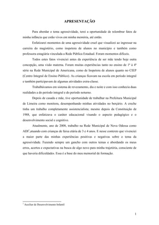 APRESENTAÇÃO
Para abordar o tema agressividade, terei a oportunidade de relembrar fatos de
minha infância que estão vivos em minha memória, até então.
Enfatizarei momentos de uma agressividade cruel que visualizei ao ingressar na
carreira do magistério, como inspetora de alunos no município e também como
professora estagiária vinculada a Rede Pública Estadual. Foram momentos difíceis.
Todos estes fatos vivenciei antes da experiência de ser mãe tendo hoje outra
concepção, uma visão materna. Foram muitas experiências tanto no ensino de 1ª à 4ª
série na Rede Municipal de Americana, como de Inspetora de alunos quanto no CIEP
(Centro Integral de Ensino Público). As crianças ficavam na escola em período integral
e também participavam de algumas atividades extra-classe.
Trabalhávamos em sistema de revezamento, dia e noite e com isso conhecia duas
realidades a do período integral e do período noturno.
Depois de casada e mãe, tive oportunidade de trabalhar na Prefeitura Municipal
de Limeira como monitora, desempenhando minhas atividades no berçário. A creche
tinha um trabalho completamente assistencialista; mesmo depois da Constituição de
1988, que enfatizava o caráter educacional visando o aspecto pedagógico e o
desenvolvimento social e cognitivo.
Atualmente, ano de 2008, trabalho na Rede Municipal de Nova Odessa como
ADI1
,atuando com crianças de faixa etária de 3 e 4 anos. E nesse contexto que vivenciei
a maior parte das minhas experiências positivas e negativas sobre o tema da
agressividade. Fazendo sempre um gancho com outros temas e abordando os meus
erros, acertos e expectativas na busca de algo novo para minha trajetória, consciente de
que haveria dificuldades. Essa é a base do meu memorial de formação.
1
Auxiliar de Desenvolvimento Infantil
1
 