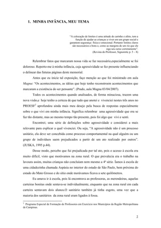 1. MINHA INFÂNCIA, MEU TEMA
“A colocação de limites é uma atitude de carinho e afeto, tem a
função de ajudar as crianças a viver em um grupo social e
garantem segurança física e emocional. Portanto limites claros
são necessários e bons e, como as margens de um rio que ele
siga seu curso corretamente”.
(Revista do Professor, Signorette p. 5 – 8)
Relembrar fatos que marcaram nossa vida se faz necessário,especialmente se foi
doloroso. Reporto-me à minha infância, cuja agressividade se fez presente influenciando
o delinear das futuras páginas deste memorial.
Antes que eu inicie tal exposição, faço menção ao que foi ministrado em aula
Magna: “Os acontecimentos, as idéias que hoje tenho reconstroem acontecimentos que
marcaram a existência do ser pensante”. (Prado, aula Magna 03/04/2007).
Todos os acontecimentos quando analisados, de forma minuciosa, trazem uma
nova visão,e hoje tenho a certeza de que tudo que anotei e vivenciei nestes três anos no
PROESF2
aprofundou ainda mais meu desejo pela busca de respostas especialmente
sobre o que vivi em minha infância. Significa relembrar uma agressividade que ora se
faz tão distante, mas ao mesmo tempo tão presente, pois foi algo que vivi e senti.
Encontrei; uma série de definições sobre agressividade e considerei a mais
relevante para explicar a qual vivenciei. Ou seja, “A agressividade não é um processo
unitário, ela deve ser concebida como processo comportamental na qual alguém ou um
grupo de indivíduos saem prejudicados a partir de um ato realizado por outros”.
(JUSKA, 1995 p.44).
Desse modo, percebo que fui prejudicada por tal ato, pois o acesso à escola era
muito difícil, visto que morávamos na zona rural. O que prevalecia era o trabalho na
lavoura assim, muitas crianças não concluíam nem mesmo a 4ª série. Íamos à escola de
uma cidadezinha chamada Aspásia no interior do estado de São Paulo, bem próxima do
estado do Mato Grosso e do sítio onde morávamos ficava a sete quilômetros.
Eu amava ir à escola, pois lá encontrava as professoras, as merendeiras, aquelas
carteiras bonitas onde sentava-se individualmente, enquanto que na zona rural em cada
carteira sentavam dois alunos.O sanitário também já tinha esgoto, uma vez que a
maioria dos sanitários da zona rural eram ligados à fossa.
2
Programa Especial de Formação de Professores em Exercício nos Municípios da Região Metropolitana
de Campinas.
2
 