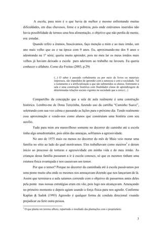 A escola, para mim é o que havia de melhor e mesmo enfrentando muitas
dificuldades, em dias chuvosos, fome e a pobreza, pois onde estávamos inseridos não
havia possibilidade de termos uma boa alimentação, o objetivo que não perdia de mente,
era: estudar.
Quando refiro a éramos, buscávamos, faço menção a mim e ao meu irmão, um
ano mais velho que eu e na época com 9 anos. Eu, aproximando-me dos 8 anos e
adentrando na 1º série; queria muito aprender, pois no meu lar os meus irmãos mais
velhos já haviam deixado a escola para aderirem ao trabalho na lavoura. Eu queria
conhecer o alfabeto. Como diz Freitas (2003, p.29)
(...) O saber é passado verbalmente ou por meio de livros ou materiais
impressos, são impedidos de aprender com a natureza e com a sociedade. Tal
o isolamento e a artificialização a que são submetidos os alunos. Entretanto a
sala é uma construção histórica com finalidades claras de aprendizagem de
determinadas relações sociais vigentes na sociedade que a cerca (...)
Compartilho da concepção que a sala de aula realmente é uma construção
histórica. Lembro-me de Dona Terezinha, fazendo uso da cartilha “Caminho Suave”,
soletrando com sua voz calma e passando as lições para o próximo dia. Tendo realmente
essa aproximação e vendo-nos como alunos que construíam uma história com seu
auxílio.
Tudo para mim era maravilhoso somente no decorrer do caminho até a escola
tinha algo amedrontador, pois além das ameaças, sofríamos a agressividade.
No ano de 1975 mais ou menos no decorrer do mês de Maio veio morar uma
família no sítio ao lado do qual morávamos. Eles trabalhavam como meeiros3
e deram
início ao processo de torturas e agressividade em minha vida e do meu irmão. As
crianças dessa família passaram a ir à escola conosco, só que os mesmos tinham uma
estatura física avantajada e nos causavam um temor.
Por que o temor? Porque no decorrer da caminhada até à escola passávamos por
uma ponte muito alta onde os mesmos nos ameaçavam dizendo que nos lançariam de lá.
Assim que terminava a aula saíamos correndo com o objetivo de passarmos antes deles
pela ponte mas nossas estratégias eram em vão, pois logo nos alcançavam. Ameaçando
no primeiro momento e depois agiam usando a força física para nos agredir. Conforme
Kaplan & Sadok (1993) Agressão é qualquer forma de conduta direcional visando
prejudicar ou ferir outra pessoa.
3
O que planta em terreno alheio, repartindo o resultado das plantações com o proprietário.
3
 