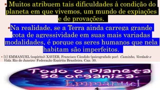  Muitos atribuem tais dificuldades à condição do
planeta em que vivemos, um mundo de expiações
e de provações.
Na realidade, se a Terra ainda carrega grande
cota de agressividade em suas mais variadas
modalidades, é porque os seres humanos que nela
habitam são imperfeitos.
 [1] EMMANUEL (espírito); XAVIER, Francisco Cândido (psicografado por). Caminho, Verdade e
Vida. Rio de Janeiro: Federação Espírita Brasileira. Cap. 30.
 