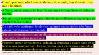 O mal, portanto, não é essencialmente do mundo, mas das criaturas
que o habitam.
A Terra, em si, sempre foi boa. De sua lama brotam lírios de delicado
aroma.
Sua natureza maternal é repositório de maravilhosos milagres que se
repetem todos os dias.
De nada vale partirmos do planeta, quando nossos males não foram
exterminados convenientemente.
Em tais circunstâncias, assemelhamo-nos aos portadores humanos das
chamadas moléstias incuráveis.
Podemos trocar de residência; todavia, a mudança é quase nada se as
feridas nos acompanham. Faz-se preciso, pois, embelezar o mundo e
aprimorá-lo, combatendo o mal que está em nós. [1]
 [1] EMMANUEL (espírito); XAVIER, Francisco Cândido (psicografado por). Caminho, Verdade e Vida. Rio de Janeiro: Federação Espírita Brasileira. Cap. 30.
 