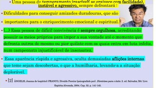  Uma pessoa de temperamento irascível( se eraivece com facilidade),
instável e agressivo, sempre defrontará :
 Dificuldades para conseguir amizades duradouras, que são
 importantes para o enriquecimento emocional e espiritual.
 (...) Essa pessoa de difícil convivência é sempre orgulhosa, acreditando
possuir os meios próprios para impor a sua vontade até o momento que
defronta outros do mesmo ou pior quilate com os quais entra em luta infeliz,
num campeonato injustificável de insensatez.
 Essa aparência ríspida e agressiva, oculta demasiadas aflições internas
que teme sejam descobertas, o que a humilharia, levando-a a situação
deplorável.
 [2] ÂNGELIS, Joanna de (espírito); FRANCO, Divaldo Pereira (psicografado por). Diretrizes para o êxito. 2. ed. Salvador, BA: Livr.
Espírita Alvorada, 2004. Cap. 32. p. 141-145.
 