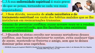 (...) A sua enfermidade espiritual á mais grave
 do que se pensa, tornando-se cada vez mais
inquietadora.
(...) Sem dúvida, necessita de ajuda psicológica e de
tratamento espiritual em razão dos hábitos malsãos que se lhe
instalaram em reencarnações transatas.
Incapaz de gerenciar conflitos, quase sempre nega-se a receber
o socorro especializado, que lhe facultaria uma existência
menos problemática.
(...) Quando te sintas envolto por pessoas portadoras desses
conflitos, que buscam relacionar-te contigo, evita qualquer tipo
de apego, mantendo-se fraterno e amigo, sem que te deixes
dominar pelos seus caprichos.
 ÂNGELIS, Joanna de (espírito); FRANCO, Divaldo Pereira (psicografado por). Diretrizes para o êxito. 2. ed. Salvador, BA: Livr. Espírita
Alvorada, 2004. Cap. 32. p. 141-145.
 