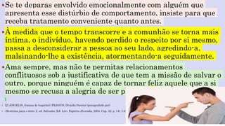 Se te deparas envolvido emocionalmente com alguém que
apresenta esse distúrbio de comportamento, insiste para que
receba tratamento conveniente quanto antes.
À medida que o tempo transcorre e a comunhão se torna mais
íntima, o indivíduo, havendo perdido o respeito por si mesmo,
passa a desconsiderar a pessoa ao seu lado, agredindo-a,
malsinando-lhe a existência, atormentando-a seguidamente.
Ama sempre, mas não te permitas relacionamentos
conflituosos sob a justificativa de que tem a missão de salvar o
outro, porque ninguém é capaz de tornar feliz aquele que a si
mesmo se recusa a alegria de ser pleno. [2]
 [2] ÂNGELIS, Joanna de (espírito); FRANCO, Divaldo Pereira (psicografado por).
 Diretrizes para o êxito. 2. ed. Salvador, BA: Livr. Espírita Alvorada, 2004. Cap. 32. p. 141-145.
 