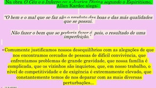 Na obra O Céu e o Inferno ou a Justiça Divina segundo o Espiritismo,
Allan Kardec alega:
“O bem e o mal que se faz são o produto das boas e das más qualidades
que se possui.
Não fazer o bem que se poderia fazer é, pois, o resultado de uma
imperfeição.”
Comumente justificamos nossos desequilíbrios com as alegações de que
nos encontramos cercados de pessoas de difícil convivência, que
enfrentamos problemas de grande gravidade, que nossa família é
complicada, que os vizinhos são inquietos, que, em nosso trabalho, o
nível de competitividade e de exigência é extremamente elevado, que
constantemente temos de nos deparar com as mais diversas
perturbações...
 