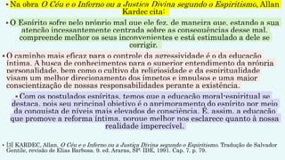 Na obra O Céu e o Inferno ou a Justiça Divina segundo o Espiritismo, Allan
Kardec cita:
 O Espírito sofre pelo próprio mal que ele fez, de maneira que, estando a sua
atenção incessantemente centrada sobre as consequências desse mal,
compreende melhor os seus inconvenientes e está estimulado a dele se
corrigir.
 O caminho mais eficaz para o controle da agressividade é o da educação
íntima. A busca de conhecimentos para o superior entendimento da própria
personalidade, bem como o cultivo da religiosidade e da espiritualidade
visam um melhor direcionamento dos ímpetos e impulsos e uma maior
conscientização de nossas responsabilidades perante a existência.
 Com os postulados espíritas, temos que a educação moral-espiritual se
destaca, pois seu principal objetivo é o aprimoramento do espírito por meio
da conquista de níveis mais elevados de consciência. É, assim, a educação
que promove a reforma íntima, porque melhor nos esclarece quanto à nossa
realidade imperecível.
 [3] KARDEC, Allan. O Céu e o Inferno ou a Justiça Divina segundo o Espiritismo. Tradução de Salvador
Gentile, revisão de Elias Barbosa. 9. ed. Araras, SP: IDE, 1991. Cap. 7. p. 79.
 