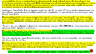  Agressividade é uma energia tal como a luminosidade. Você pode fulminar alguém tal como um
incêndio em um curto circuito( ex de Hitler ) ou produzir a luminosidade de um espaço favorecendo a
construção do ser. (ex de Gandhi ). A mesma energia que carregamos uma mala pesada é a mesma
que damos um soco em alguém . É preciso canalizá-la.
 A violência é resultado de uma agressividade que não foi tratada. Crianças muito agressivas devem
ser tratadas com muita amorosidade, paciência e tolerância. Os pais precisam se auto educar para
educar seus filhos.
 É necessário admitir que somos protagonistas dessa energia, sabermos de onde veio para realizar
uma ressignificação mais saudável. Compreender a origem dessa agressividade e buscar o perdão ,
dar um novo significado positivo aquelas situações que nos vitimaram seja na infância ou em outra
fase da vida.
 Ao invés de socar alguém vá fazer uma arte marcial com um BOM MESTRE , para disciplinar sua
agressividade e aprender manejá-la.
 Uma atividade social como voluntário é fundamental. EX: Quando Chico estava em seus piores dias
de tristeza, Emmanuel dizia: “se prepara pra ir buscar seu tratamento”, que era ajudar as famílias
mais necessitadas da periferia.
 Tal como um rio que, quando enche muito, não mais transborda, ele se recanaliza e se transforma
em uma usina de energia.
 Quando estamos dispostos a poder nos transformar em uma pessoa melhor fazemos uso dos recursos
adequados para domesticar nosso cavalo selvagem ( a nossa energia agressiva ) e poder aos poucos
dar serenidade para nossa alma , operando coisas positivas para mim, para o outro e para a
sociedade.
 DR/ ALBERTO ALMEIDA ( MÉDICO PSIQUIATRA E TERAPEUTA TRANSPESSOAL )
 