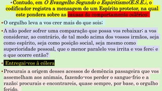 Contudo, em O Evangelho Segundo o Espiritismo(E.S.E.), o
codificador registra a mensagem de um Espírito protetor, na qual
este pondera sobre as causas do comportamento colérico:
O orgulho leva a vos crer mais do que sois;
A não poder sofrer uma comparação que possa vos rebaixar; a vos
considerar, ao contrário, de tal modo acima dos vossos irmãos, seja
como espírito, seja como posição social, seja mesmo como
superioridade pessoal, que o menor paralelo vos irrita e vos fere; e
o que ocorre então?
 Entregai-vos à cólera.
Procurais a origem desses acessos de demência passageira que vos
assemelham aos animais, fazendo-vos perder o sangue-frio e a
razão; procurais e encontrareis, quase sempre, por base, o orgulho
 