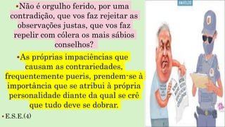 Não é orgulho ferido, por uma
contradição, que vos faz rejeitar as
observações justas, que vos faz
repelir com cólera os mais sábios
conselhos?
As próprias impaciências que
causam as contrariedades,
frequentemente pueris, prendem-se à
importância que se atribui à própria
personalidade diante da qual se crê
que tudo deve se dobrar.
 E.S.E.(4)
 