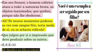 Em seu frenesi, o homem colérico
ataca a tudo: a natureza bruta, os
objetos inanimados, que quebra,
porque não lhe obedecem.
Ah! Se nesses momentos pudesse
se ver com sangue-frio, teria medo
de si, ou se acharia ridículo!
Que julgue por si a impressão que
deve produzir sobre os outros.
E.S.E.(4)
 EX: Haroldo e seu filho no trânsito
 