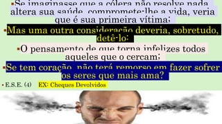 Se imaginasse que a cólera não resolve nada,
altera sua saúde, compromete-lhe a vida, veria
que é sua primeira vítima;
Mas uma outra consideração deveria, sobretudo,
detê-lo:
O pensamento de que torna infelizes todos
aqueles que o cercam;
Se tem coração, não terá remorso em fazer sofrer
os seres que mais ama?
 E.S.E. (4) EX: Cheques Devolvidos
 