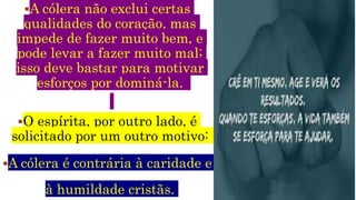 A cólera não exclui certas
qualidades do coração, mas
impede de fazer muito bem, e
pode levar a fazer muito mal;
isso deve bastar para motivar
esforços por dominá-la.
O espírita, por outro lado, é
solicitado por um outro motivo:
A cólera é contrária à caridade e
à humildade cristãs.
 