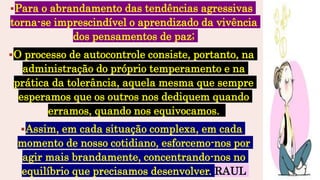 Para o abrandamento das tendências agressivas
torna-se imprescindível o aprendizado da vivência
dos pensamentos de paz;
O processo de autocontrole consiste, portanto, na
administração do próprio temperamento e na
prática da tolerância, aquela mesma que sempre
esperamos que os outros nos dediquem quando
erramos, quando nos equivocamos.
Assim, em cada situação complexa, em cada
momento de nosso cotidiano, esforcemo-nos por
agir mais brandamente, concentrando-nos no
equilíbrio que precisamos desenvolver. RAUL
 