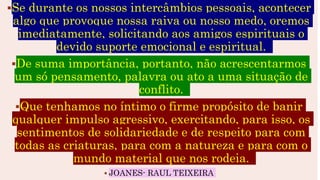 Se durante os nossos intercâmbios pessoais, acontecer
algo que provoque nossa raiva ou nosso medo, oremos
imediatamente, solicitando aos amigos espirituais o
devido suporte emocional e espiritual.
De suma importância, portanto, não acrescentarmos
um só pensamento, palavra ou ato a uma situação de
conflito.
Que tenhamos no íntimo o firme propósito de banir
qualquer impulso agressivo, exercitando, para isso, os
sentimentos de solidariedade e de respeito para com
todas as criaturas, para com a natureza e para com o
mundo material que nos rodeia.
 JOANES- RAUL TEIXEIRA
 