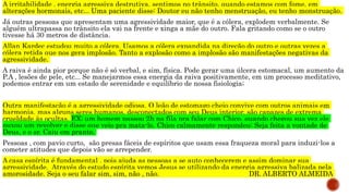 A irritabilidade , energia agressiva destrutiva, sentimos no trânsito, quando estamos com fome, em
alterações hormonais, etc... Uma paciente disse: Doutor eu não tenho menstruação, eu tenho monstruação.
Já outras pessoas que apresentam uma agressividade maior, que é a cólera, explodem verbalmente. Se
alguém ultrapassa no trânsito ela vai na frente e xinga a mãe do outro. Fala gritando como se o outro
tivesse há 30 metros de distância.
Allan Kardec estudou muito a cólera. Usamos a cólera expandida na direção do outro e outras vezes a
cólera retida que nos gera implosão. Tanto a explosão como a implosão são manifestações negativas da
agressividade.
A raiva é ainda pior porque não é só verbal, e sim, física. Pode gerar uma úlcera estomacal, um aumento da
P.A , lesões de pele, etc... Se manejarmos essa energia da raiva positivamente, em um processo meditativo,
podemos entrar em um estado de serenidade e equilíbrio de nossa fisiologia;
Outra manifestação é a agressividade odiosa. O leão de estomago cheio convive com outros animais em
harmonia, mas alguns seres humanos, desconectados com seu Deus interior, são capazes de extrema
crueldade às ocultas. EX; um homem passou 2h na fila pra falar com Chico, quando chegou sua vez ele
puxou um revolver e disse que veio pra mata-lo. Chico calmamente respondeu: Seja feita a vontade de
Deus, e o sr. Caiu em pranto.
Pessoas , com pavio curto, são presas fáceis de espíritos que usam essa fraqueza moral para induzi-los a
cometer atitudes que depois vão se arrepender.
A casa espírita é fundamental , pois ajuda as pessoas a se auto conhecerem e assim dominar sua
agressividade. Através do estudo espírita vemos Jesus se utilizando da energia agressiva balizada pela
amorosidade. Seja o seu falar sim, sim, não , não. DR. ALBERTO ALMEIDA
 
