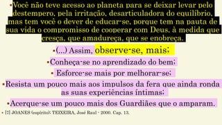 Você não teve acesso ao planeta para se deixar levar pelo
destempero, pela irritação, desarticuladora do equilíbrio,
mas tem você o dever de educar-se, porque tem na pauta de
sua vida o compromisso de cooperar com Deus, à medida que
cresça, que amadureça, que se enobreça.
(...) Assim, observe-se, mais;
Conheça-se no aprendizado do bem;
 Esforce-se mais por melhorar-se;
Resista um pouco mais aos impulsos da fera que ainda ronda
as suas experiências íntimas;
Acerque-se um pouco mais dos Guardiães que o amparam.
 [7] JOANES (espírito); TEIXEIRA, José Raul - 2000. Cap. 13.
 