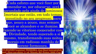 Cada esforço que você fizer por
emendar-se, por educar-se, será
secundado pela ajuda de luminosos
Imortais que estão, em todo tempo,
investindo no seu progresso, para
que, pouco a pouco, mas sempre,
você se alcandore e se ilumine,
fazendo-se vitorioso cooperador com
a Divindade, tendo superado a si
mesmo, transformando suas noites
morais em radiosas manhãs de
perene formosura.
 [7] JOANES (espírito); TEIXEIRA, José Raul (psicografado
por). Para uso diário. 2. ed. Niterói, RJ: Fráter, 2000. Cap.
 