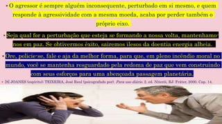  O agressor é sempre alguém inconsequente, perturbado em si mesmo, e quem
responde à agressividade com a mesma moeda, acaba por perder também o
próprio eixo.
 Seja qual for a perturbação que esteja se formando a nossa volta, mantenhamo-
nos em paz. Se obtivermos êxito, sairemos ilesos da doentia energia alheia.
 Ore, policie-se, fale e aja da melhor forma, para que, em pleno incêndio moral no
mundo, você se mantenha resguardado pela redoma de paz que vem construindo
com seus esforços para uma abençoada passagem planetária.
 [8] JOANES (espírito); TEIXEIRA, José Raul (psicografado por). Para uso diário. 2. ed. Niterói, RJ: Fráter, 2000. Cap. 14.
 