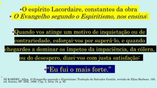 O espírito Lacordaire, constantes da obra
 O Evangelho segundo o Espiritismo, nos ensina:
Quando vos atinge um motivo de inquietação ou de
contrariedade, esforçai-vos por superá-lo, e quando
chegardes a dominar os ímpetos da impaciência, da cólera,
ou do desespero, dizei-vos com justa satisfação:
“Eu fui o mais forte.”

[9] KARDEC, Allan. O Evangelho segundo o Espiritismo. Tradução de Salvador Gentile, revisão de Elias Barbosa. 195.
ed. Araras, SP: IDE, 1996. Cap. 5. Item 18. p. 82
 