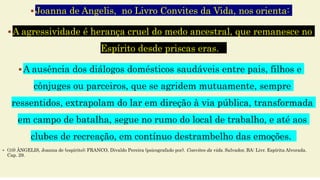 Joanna de Angelis, no Livro Convites da Vida, nos orienta:
A agressividade é herança cruel do medo ancestral, que remanesce no
Espírito desde priscas eras.
A ausência dos diálogos domésticos saudáveis entre pais, filhos e
cônjuges ou parceiros, que se agridem mutuamente, sempre
ressentidos, extrapolam do lar em direção à via pública, transformada
em campo de batalha, segue no rumo do local de trabalho, e até aos
clubes de recreação, em contínuo destrambelho das emoções.
 (10) ÂNGELIS, Joanna de (espírito); FRANCO, Divaldo Pereira (psicografado por). Convites da vida. Salvador, BA: Livr. Espírita Alvorada.
Cap. 29.
 