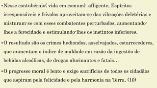 Nesse contubérnio( vida em comum) afligente, Espíritos
irresponsáveis e frívolos aproveitam-se das vibrações deletérias e
misturam-se com esses combatentes perturbados, aumentando-
lhes a ferocidade e estimulando-lhes os instintos inferiores.
O resultado são os crimes hediondos, asselvajados, estarrecedores,
que aumentam o índice de maldade em razão da ingestão de
bebidas alcoólicas, de drogas alucinantes e fatais…
O progresso moral é lento e exige sacrifícios de todos os cidadãos
que aspiram pela felicidade e pela harmonia na Terra. (10)
 