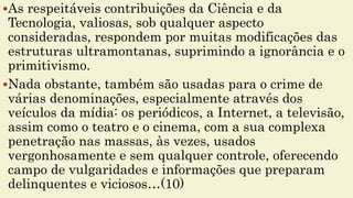 As respeitáveis contribuições da Ciência e da
Tecnologia, valiosas, sob qualquer aspecto
consideradas, respondem por muitas modificações das
estruturas ultramontanas, suprimindo a ignorância e o
primitivismo.
Nada obstante, também são usadas para o crime de
várias denominações, especialmente através dos
veículos da mídia: os periódicos, a Internet, a televisão,
assim como o teatro e o cinema, com a sua complexa
penetração nas massas, às vezes, usados
vergonhosamente e sem qualquer controle, oferecendo
campo de vulgaridades e informações que preparam
delinquentes e viciosos…(10)
 