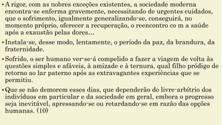 A rigor, com as nobres exceções existentes, a sociedade moderna
encontra-se enferma gravemente, necessitando de urgentes cuidados,
que o sofrimento, igualmente generalizando-se, conseguirá, no
momento próprio, oferecer a recuperação, o reencontro co m a saúde
após a exaustão pelas dores…
Instala-se, desse modo, lentamente, o período da paz, da brandura, da
fraternidade.
Sofrido, o ser humano ver-se-á compelido a fazer a viagem de volta às
questões simples e afáveis, à amizade e à ternura, qual filho pródigo de
retorno ao lar paterno após as extravagantes experiências que se
permitiu.
Que se não demorem esses dias, que dependerão do livre-arbítrio dos
indivíduos em particular e da sociedade em geral, embora o progresso
seja inevitável, apressando-se ou retardando-se em razão das opções
humanas. (10)
 