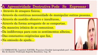 A Agressividade Destrutiva Pode Se Expressar :
 Através de ataques físicos,
Através da contínua necessidade de manipular outras pessoas,
Através do assédio ofensivo e insultuoso,
Através da forma arrogante de se comportar,
Da maneira irônica de se comunicar,
Da indiferença para com os sentimentos alheios,
Das constantes exigências que faz,
Na omissão de ajuda...
 [1] EMMANUEL (espírito); XAVIER, Francisco Cândido (psicografado por). Caminho, Verdade e Vida.
Rio de Janeiro: Federação Espírita Brasileira. Cap. 30.
 
