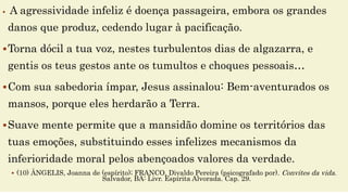  A agressividade infeliz é doença passageira, embora os grandes
danos que produz, cedendo lugar à pacificação.
Torna dócil a tua voz, nestes turbulentos dias de algazarra, e
gentis os teus gestos ante os tumultos e choques pessoais…
Com sua sabedoria ímpar, Jesus assinalou: Bem-aventurados os
mansos, porque eles herdarão a Terra.
Suave mente permite que a mansidão domine os territórios das
tuas emoções, substituindo esses infelizes mecanismos da
inferioridade moral pelos abençoados valores da verdade.
 (10) ÂNGELIS, Joanna de (espírito); FRANCO, Divaldo Pereira (psicografado por). Convites da vida.
Salvador, BA: Livr. Espírita Alvorada. Cap. 29.
 