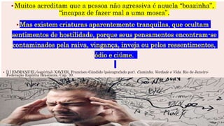 Muitos acreditam que a pessoa não agressiva é aquela “boazinha”,
“incapaz de fazer mal a uma mosca”.
Mas existem criaturas aparentemente tranquilas, que ocultam
sentimentos de hostilidade, porque seus pensamentos encontram-se
contaminados pela raiva, vingança, inveja ou pelos ressentimentos,
ódio e ciúme.
 [1] EMMANUEL (espírito); XAVIER, Francisco Cândido (psicografado por). Caminho, Verdade e Vida. Rio de Janeiro:
Federação Espírita Brasileira. Cap. 30.
 