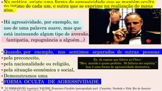 Na prática, existe uma forma de agressividade que se mantém oculta
no íntimo de cada um, e outra que se exprime na realização de maus
atos.
Há agressividade, por exemplo, no
uso de uma palavra suave, mas que
está insinuando algum tipo de aversão.
(antipatia, repugnância a alguém...)
Quando, por exemplo, nos sentimos separados de outras pessoas:
pelo preconceito,
pela nacionalidade ou religião,
pela situação econômica e social,
Demonstramos uma
FORMA OCULTA DE AGRESSIVIDADE.
 [1] EMMANUEL (espírito); XAVIER, Francisco Cândido (psicografado por). Caminho, Verdade e Vida. Rio de Janeiro:
Ex. da esposa que falava ao Chico :
“Meu marido é quase perfeito. Só faltava ser espírita.”
Isso é uma forma de agressividade destrutiva.
 