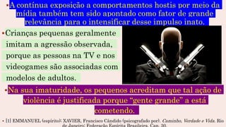 A contínua exposição a comportamentos hostis por meio da
mídia também tem sido apontado como fator de grande
relevância para o intensificar desse impulso inato.
Crianças pequenas geralmente
imitam a agressão observada,
porque as pessoas na TV e nos
videogames são associadas com
modelos de adultos.
Na sua imaturidade, os pequenos acreditam que tal ação de
violência é justificada porque “gente grande” a está
cometendo.
 [1] EMMANUEL (espírito); XAVIER, Francisco Cândido (psicografado por). Caminho, Verdade e Vida. Rio
 