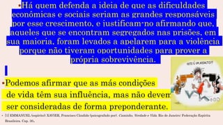 Há quem defenda a ideia de que as dificuldades
econômicas e sociais seriam as grandes responsáveis
por esse crescimento, e justificam-no afirmando que,
aqueles que se encontram segregados nas prisões, em
sua maioria, foram levados a apelarem para a violência
porque não tiveram oportunidades para prover a
própria sobrevivência.
Podemos afirmar que as más condições
de vida têm sua influência, mas não devem
ser consideradas de forma preponderante.
 [1] EMMANUEL (espírito); XAVIER, Francisco Cândido (psicografado por). Caminho, Verdade e Vida. Rio de Janeiro: Federação Espírita
Brasileira. Cap. 30.
 