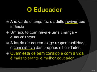 O Educador
 A raiva da criança faz o adulto reviver sua
infância
 Um adulto com raiva e uma criança =
duas crianças
 A tarefa de educar exige responsabilidade
e consciência das próprias dificuldades
 Quem está de bem consigo e com a vida
é mais tolerante e melhor educador
 