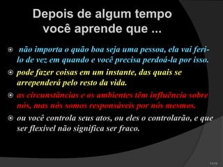 Depois de algum tempo
você aprende que ...
 não importa o quão boa seja uma pessoa, ela
vai feri-lo de vez em quando e você precisa
perdoá-la por isso.
 pode fazer coisas em um instante, das quais se
arrependerá pelo resto da vida.
 as circunstâncias e os ambientes têm influência
sobre nós, mas nós somos responsáveis por
nós mesmos.
 ou você controla seus atos, ou eles o
controlarão, e que ser flexível não significa ser
fraco.
 