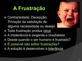 A Frustração
 Contrariedade; Decepção;
Privação da satisfação de
alguma necessidade ou desejo
 Toda frustração produz raiva
 A intolerância é exigente e imediatista
 Desde quando o ser humano é frustrado?
 É possível não sofrer frustrações?
 A solução é desenvolver a tolerância
 